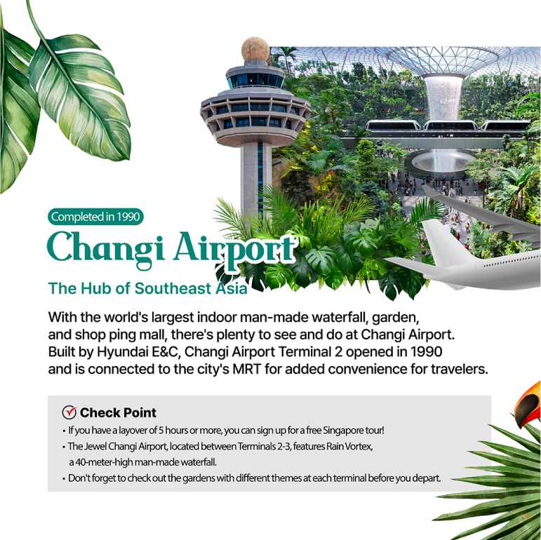 Changi Airport / Completed in 1990  The Hub of Southeast Asia With the worlds largest indoor man-made waterfall, garden, and shopping mall, theres plenty to see and do at Changi Airport. Built by Hyundai E&C, Changi Airport Terminal 2 opened in 1990 and is connected to the citys MRT for added convenience for travelers. Check Point If you have a layover of 5 hours or more, you can sign up for a free Singapore tour! The Jewel Changi Airport, located between Terminals 2-3, features Rain Vortex, a 40-meter-high man-made waterfall. Dont forget to check out the gardens with different themes at each terminal before you depart.